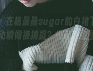 轰趴猫 – 在杨晨晨sugar的白裙下，有多少个心动瞬间被捕捉？快来这组图集一探究竟！